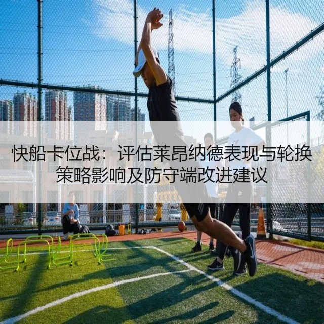 快船卡位战：评估莱昂纳德表现与轮换策略影响及防守端改进建议